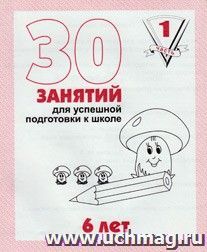30 занятий для успешной подготовки к школе. 6 лет. Часть 1