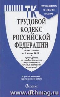 Трудовой кодекс Российской Федерации по состоянию на 1 марта 2021 года с таблицей изменений и с путеводителем по судебной практике