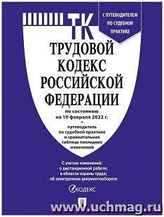 Трудовой кодекс Российской Федерации с таблицей изменений и с путеводителем по судебной практике по состоянию на 10 февраля 2022 года